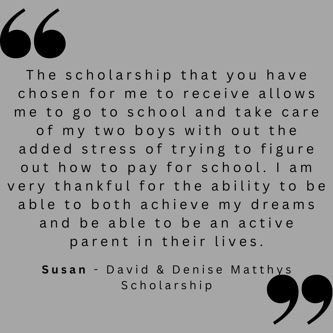 The scholarship that you have chosen for me to receive allows me to go to school and take care of my two boys with out the added stress of trying to figure out how to pay for school. I am very thankful for the ability to be able to both achieve my dreams and be able to be an active parent in their lives. 
Susan - David & Denise Matthys Scholarship